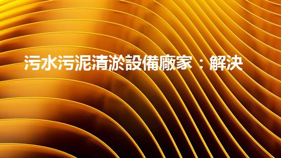 污水污泥清淤設備廠家：解決城市廢水難題的最佳利器！